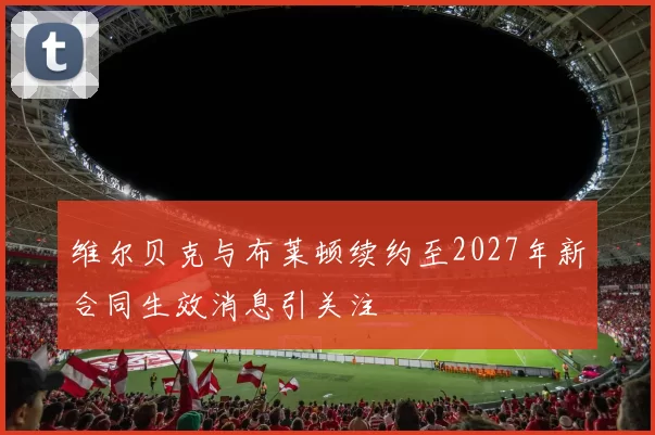 维尔贝克与布莱顿续约至2027年新合同生效消息引关注