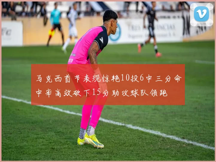 马克西首节表现惊艳10投6中三分命中率高效砍下15分助攻球队领跑