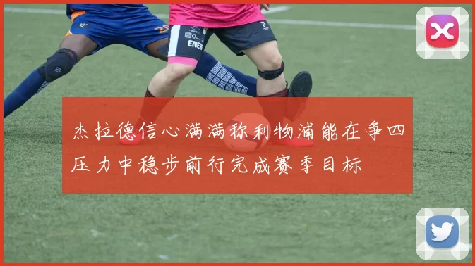 杰拉德信心满满称利物浦能在争四压力中稳步前行完成赛季目标