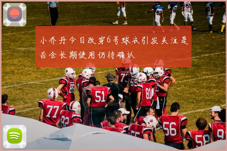 小乔丹今日改穿6号球衣引发关注是否会长期使用仍待确认