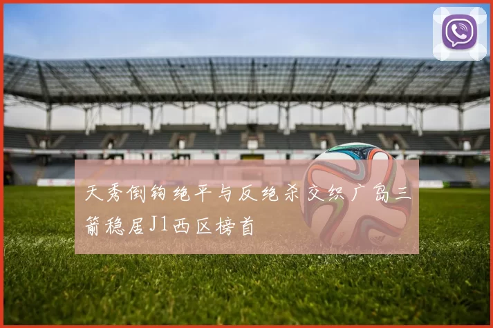 天秀倒钩绝平与反绝杀交织广岛三箭稳居J1西区榜首