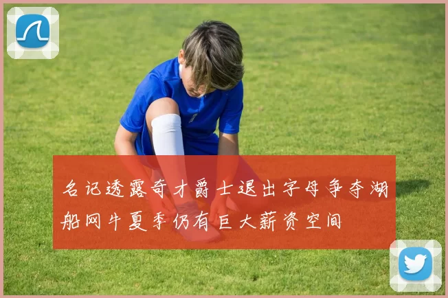 名记透露奇才爵士退出字母争夺湖船网牛夏季仍有巨大薪资空间