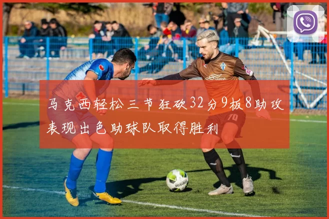 马克西轻松三节狂砍32分9板8助攻表现出色助球队取得胜利