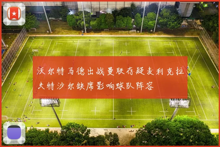 沃尔特马德出战曼联存疑麦利克拉夫特沙尔缺席影响球队阵容