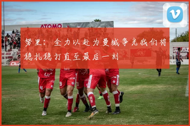 努里：全力以赴为曼城争光我们将稳扎稳打直至最后一刻