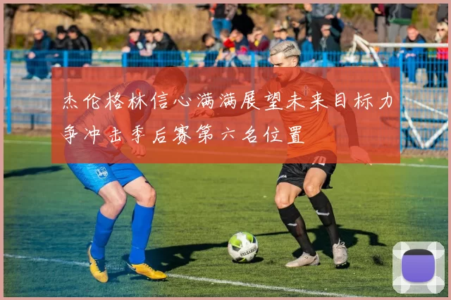 杰伦格林信心满满展望未来目标力争冲击季后赛第六名位置