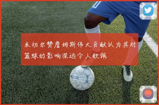米切尔赞詹姆斯伟大贡献认为其对篮球的影响深远令人钦佩