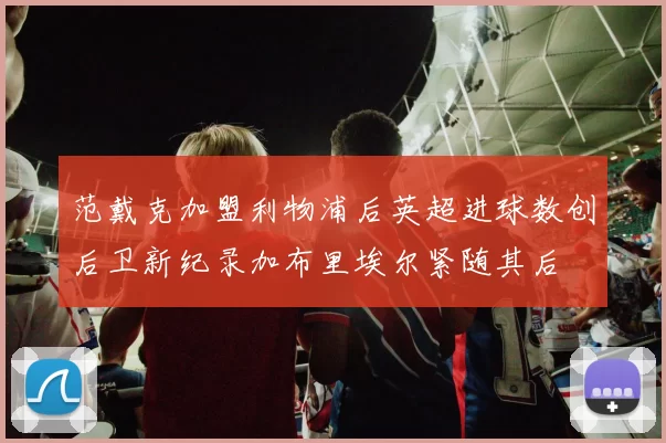 范戴克加盟利物浦后英超进球数创后卫新纪录加布里埃尔紧随其后