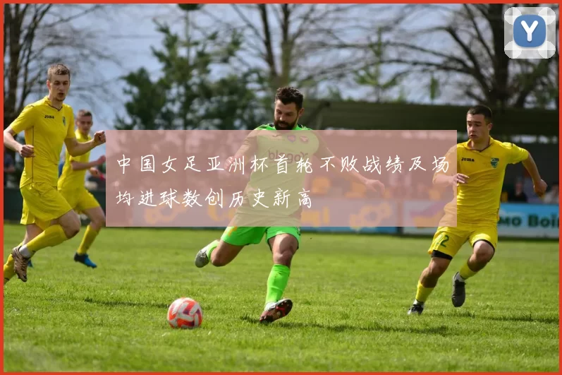 中国女足亚洲杯首轮不败战绩及场均进球数创历史新高