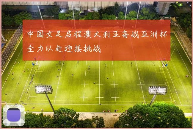 中国女足启程澳大利亚备战亚洲杯全力以赴迎接挑战