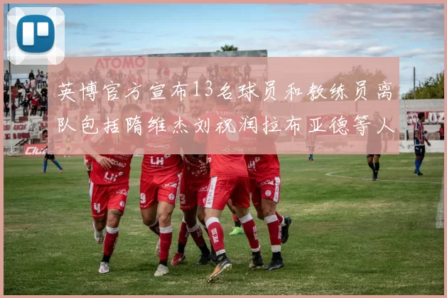 英博官方宣布13名球员和教练员离队包括隋维杰刘祝润拉布亚德等人