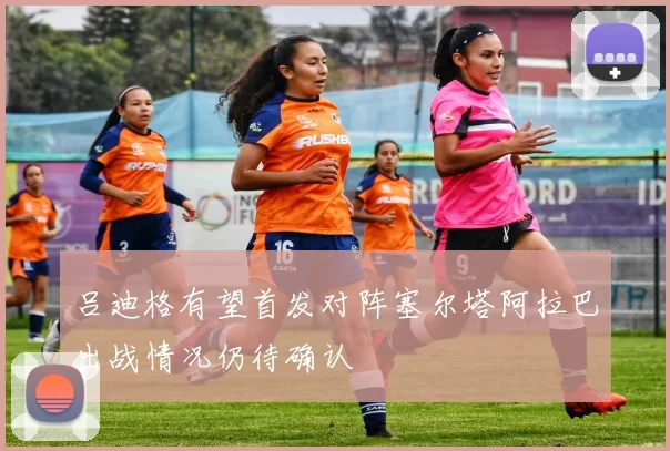 吕迪格有望首发对阵塞尔塔阿拉巴出战情况仍待确认