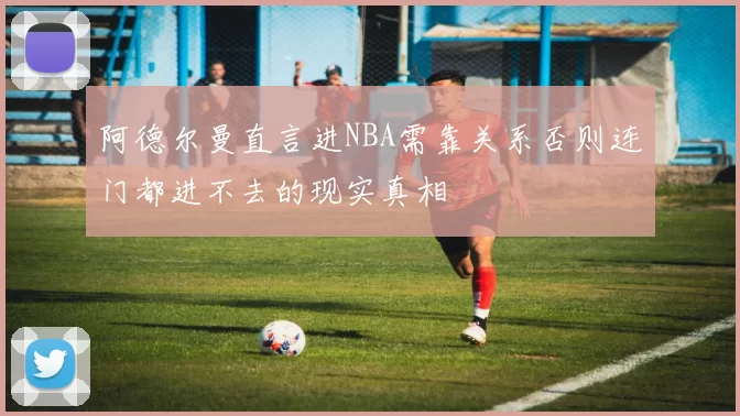 阿德尔曼直言进NBA需靠关系否则连门都进不去的现实真相