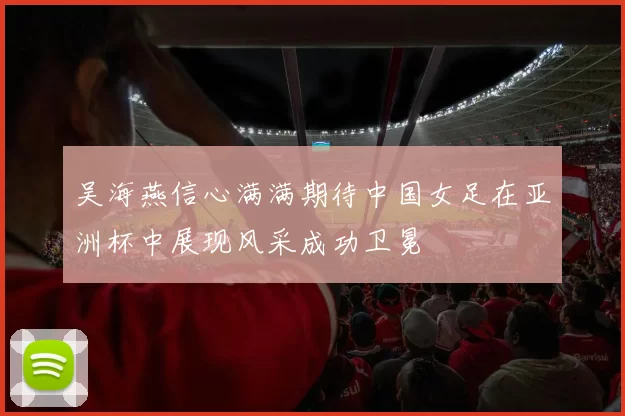 吴海燕信心满满期待中国女足在亚洲杯中展现风采成功卫冕