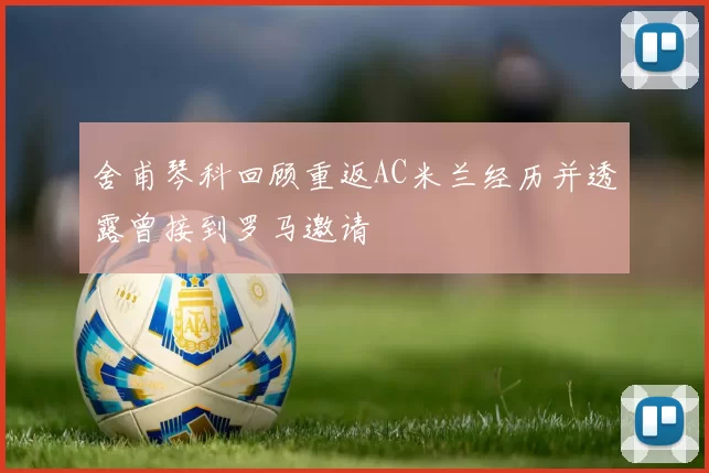 舍甫琴科回顾重返AC米兰经历并透露曾接到罗马邀请