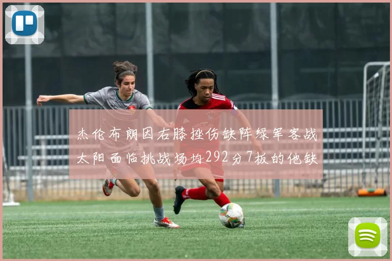 杰伦布朗因右膝挫伤缺阵绿军客战太阳面临挑战场均292分7板的他缺席影响大