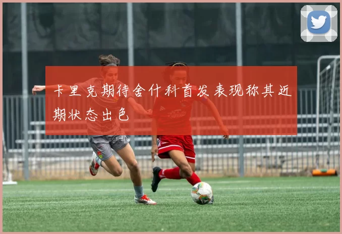 卡里克期待舍什科首发表现称其近期状态出色