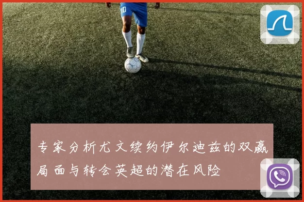 专家分析尤文续约伊尔迪兹的双赢局面与转会英超的潜在风险