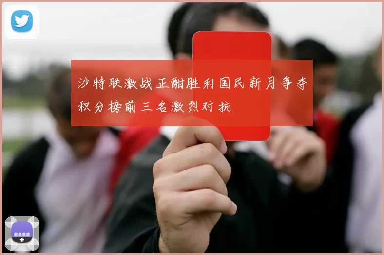 沙特联激战正酣胜利国民新月争夺积分榜前三名激烈对抗