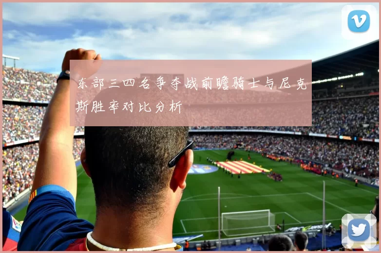 东部三四名争夺战前瞻骑士与尼克斯胜率对比分析