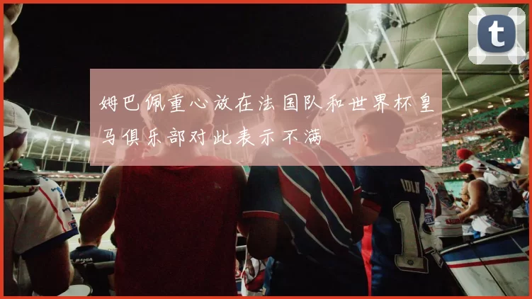 姆巴佩重心放在法国队和世界杯皇马俱乐部对此表示不满