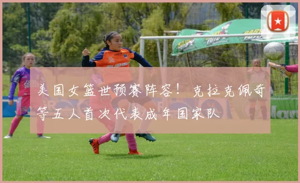 美国女篮世预赛阵容！克拉克佩奇等五人首次代表成年国家队