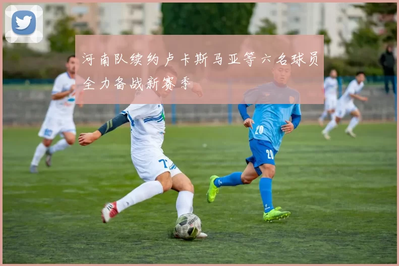 河南队续约卢卡斯马亚等六名球员全力备战新赛季