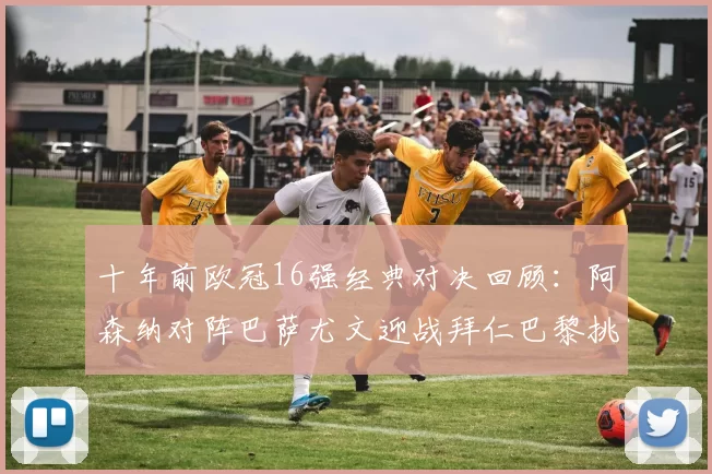 十年前欧冠16强经典对决回顾：阿森纳对阵巴萨尤文迎战拜仁巴黎挑战切尔西