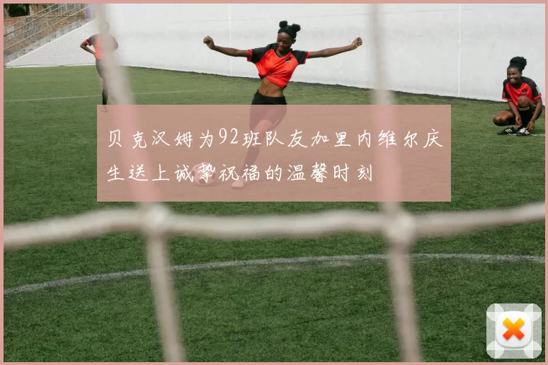 贝克汉姆为92班队友加里内维尔庆生送上诚挚祝福的温馨时刻