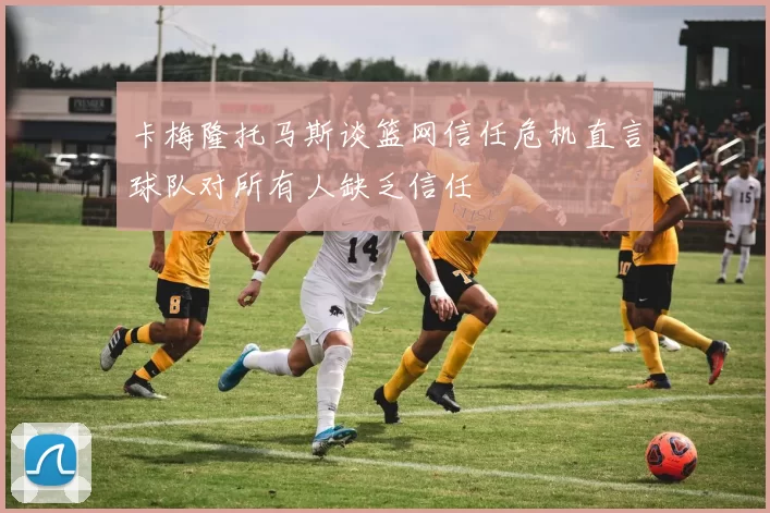 卡梅隆托马斯谈篮网信任危机直言球队对所有人缺乏信任