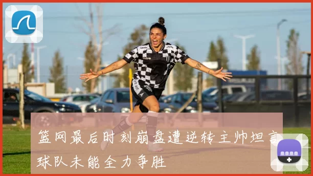 篮网最后时刻崩盘遭逆转主帅坦言球队未能全力争胜